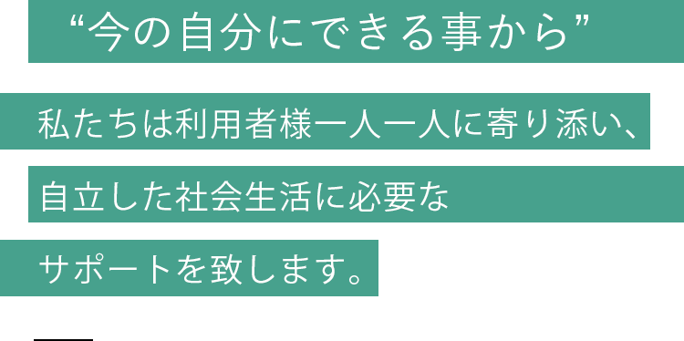 “今の自分にできる事から”私たちは利用者様一人一人に寄り添い、自立した社会生活に必要なサポートを致します。